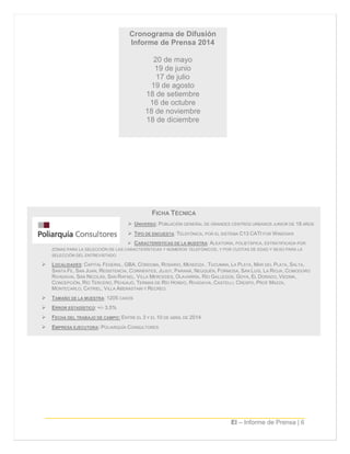 EI – Informe de Prensa | 6
FICHA TÉCNICA
 UNIVERSO: POBLACIÓN GENERAL DE GRANDES CENTROS URBANOS JUNIOR DE 18 AÑOS
 TIPO DE ENCUESTA: TELEFÓNICA, POR EL SISTEMA C13 CATI FOR WINDOWS
 CARACTERÍSTICAS DE LA MUESTRA: ALEATORIA, POLIETÁPICA, ESTRATIFICADA POR
ZONAS PARA LA SELECCIÓN DE LAS CARACTERÍSTICAS Y NÚMEROS TELEFÓNICOS, Y POR CUOTAS DE EDAD Y SEXO PARA LA
SELECCIÓN DEL ENTREVISTADO
 LOCALIDADES: CAPITAL FEDERAL, GBA, CÓRDOBA, ROSARIO, MENDOZA , TUCUMÁN, LA PLATA, MAR DEL PLATA, SALTA,
SANTA FE, SAN JUAN, RESISTENCIA, CORRIENTES, JUJUY, PARANÁ, NEUQUÉN, FORMOSA, SAN LUIS, LA RIOJA, COMODORO
RIVADAVIA, SAN NICOLÁS, SAN RAFAEL, VILLA MERCEDES, OLAVARRÍA, RÍO GALLEGOS, GOYA, EL DORADO, VIEDMA,
CONCEPCIÓN, RÍO TERCERO, PEHUAJÓ, TERMAS DE RÍO HONDO, RIVADAVIA, CASTELLI, CRESPO, PROF MAZZA,
MONTECARLO, CATRIEL, VILLA ABERASTAIN Y RECREO.
 TAMAÑO DE LA MUESTRA: 1205 CASOS
 ERROR ESTADÍSTICO: +/- 3,5%
 FECHA DEL TRABAJO DE CAMPO: ENTRE EL 3 Y EL 10 DE ABRIL DE 2014
 EMPRESA EJECUTORA: POLIARQUÍA CONSULTORES
Cronograma de Difusión
Informe de Prensa 2014
20 de mayo
19 de junio
17 de julio
19 de agosto
18 de setiembre
16 de octubre
18 de noviembre
18 de diciembre
 