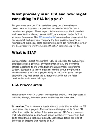 What precisely is an EIA and how might
consulting in EIA help you?
For your company, our EIA specialists carry out the evaluation
procedure that assesses the potential environmental effects of a
development project. These experts take into account the interrelated
socio-economic, cultural, human health, and environmental factors
when performing an EIA. EIA consultants' main goals are to protect the
environment and give your company the best possible balance of
financial and ecological costs and benefits. Let's get right to the core of
the EIA procedure and the function that EIA consultants provide.
What is EIA?
Environmental Impact Assessment (EIA) is a method for evaluating a
proposed action's potential environmental, social, and economic
effects, according to the United Nations Environment Programme
(UNEP). Its goal is to inform decision-makers about any potential
environmental effects of a project early in the planning and design
stages so they may select the strategy that will have the least
detrimental environmental impact.
EIA Procedures:
The phases of the EIA process are described below. The EIA process is
iterative, though, and each phase affects the one after that.
Screening: The screening phase is where it is decided whether an EIA
is necessary for a project. The fundamental requirements for an EIA
differ from nation to nation. Others mandate an EIA for any project
that potentially have a significant impact on the environment or that
costs more than a particular amount. Some laws define the kind of
activities or projects that require an EIA.
 