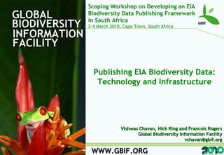 GLOBAL BIODIVERSITY INFORMATION FACILITY WWW.GBIF.ORG Publishing EIA Biodiversity Data: Technology and Infrastructure Vishwas Chavan, Nick King and Francois Rogers Global Biodiversity Information Facility [email_address] Scoping Workshop on Developing an EIA Biodiversity Data Publishing Framework in South Africa 2-4 March 2010, Cape Town, South Africa 