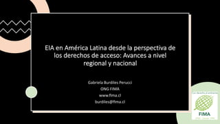 EIA en América Latina desde la perspectiva de
los derechos de acceso: Avances a nivel
regional y nacional
Gabriela Burdiles Perucci
ONG FIMA
www.ﬁma.cl
burdiles@ﬁma.cl
 