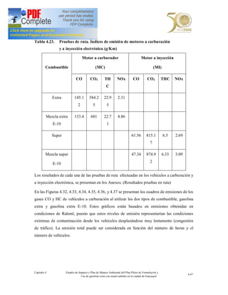 Tabla 4.23.     Pruebas de ruta. Índices de emisión de motores a carburación
                y a inyección electrónica (g/Km)

                                   Motor a carburador                                Motor a inyección

         Combustible                            (MC)                                            (MI)

                             CO          CO2          TH        NOx           CO          CO2          THC    NOx
                                                       C

             Extra          145.1        584.2       22.9        2.31
                               2            5          5

         Mezcla extra       133.4         601        22.7        4.86
             E-10                                      1

             Super                                                           61.56       815.1         6.5    2.69
                                                                                            7

         Mezcla super                                                        47.34       874.9         6.33   3.09

             E-10                                                                           2


Los resultados de cada una de las pruebas de ruta efectuadas en los vehículos a carburación y
a inyección electrónica, se presentan en los Anexos. (Resultados pruebas en ruta)

En las Figuras 4.32, 4.33, 4.34, 4.35, 4.36, y 4.37 se presentan los cuadros de emisiones de los
gases CO y HC de vehículos a carburación al utilizar los dos tipos de combustible, gasolina
extra y gasolina extra E-10. Estos gráficos están basados en emisiones obtenidas en
condiciones de Ralentí, puesto que estos niveles de emisión representarían las condiciones
extremas de contaminación desde los vehículos desplazándose muy lentamente (congestión
de tráfico). La emisión total puede ser considerada en función del número de horas y el
número de vehículos.




Capítulo 4           Estudio de Impacto y Plan de Manejo Ambiental del Plan Piloto de Formulación y
                                                                                                                     4-47
                                  Uso de gasolina extra con etanol anhidro en la ciudad de Guayaquil
 