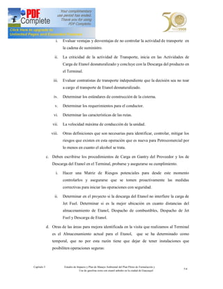 i.   Evaluar ventajas y desventajas de no controlar la actividad de transporte en
                        la cadena de suministro.

                  ii.   La criticidad de la actividad de Transporte, inicia en las Actividades de
                        Carga de Etanol desnaturalizado y concluye con la Descarga del producto en
                        el Terminal.

                 iii.   Evaluar contratistas de transporte independiente que la decisión sea no toar
                        a cargo el transporte de Etanol desnaturalizado.

                 iv.    Determinar los estándares de construcción de la cisterna.

                  v.    Determinar los requerimientos para el conductor.

                 vi.    Determinar las características de las rutas.

                vii.    La velocidad máxima de conducción de la unidad.

                viii.   Otras definiciones que son necesarias para identificar, controlar, mitigar los
                        riesgos que existen en esta operación que es nueva para Petrocomercial por
                        lo menos en cuanto el alcohol se trata.

             c. Deben escribirse los procedimientos de Carga en Gantry del Proveedor y los de
                Descarga del Etanol en el Terminal, probarse y asegurarse su cumplimiento.

                   i.   Hacer una Matriz de Riesgos potenciales para desde este momento
                        controlarlos y asegurarse que se tomen proactivamente las medidas
                        correctivas para iniciar las operaciones con seguridad.

                  ii.   Determinar en el proyecto si la descarga del Etanol no interfiere la carga de
                        Jet Fuel. Determinar si es la mejor ubicación en cuanto distancias del
                        almacenamiento de Etanol, Despacho de combustibles, Despacho de Jet
                        Fuel y Descarga de Etanol.

             d. Otras de las áreas para mejora identificada en la visita que realizamos al Terminal
                es el Almacenamiento actual para el Etanol,                             que se ha determinado como
                temporal, que no por esta razón tiene que dejar de tener instalaciones que
                posibiliten operaciones seguras:



Capítulo 5               Estudio de Impacto y Plan de Manejo Ambiental del Plan Piloto de Formulación y
                                                                                                               5-6
                                      Uso de gasolina extra con etanol anhidro en la ciudad de Guayaquil
 