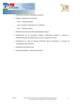 · Tipificación cualitativa del parque automotor

    · Estudio Comparativo de emisiones:

             Fase 1: Pruebas de Banco

             Fase 2: Pruebas Estacionarias de Vehículos.

             Fase 3: Pruebas de Rutas.

    · Determinación de la línea base ambiental del proyecto

    · Identificación de los principales impactos ambientales negativos y positivos y

        establecimiento de las medidas de prevención, mitigación y control

    · Formulación de            Plan de Manejo Ambiental, Plan de Monitoreo y Acciones de
        Contingencia para el proyecto

    · Preparación del Informe final

    · Presentación pública y definitiva del estudio




Capítulo 1             Estudio de Impacto y Plan de Manejo Ambiental del Plan Piloto de Formulación y
                                                                                                         1-7
                                    Uso de gasolina extra con etanol anhidro en la ciudad de Guayaquil
 