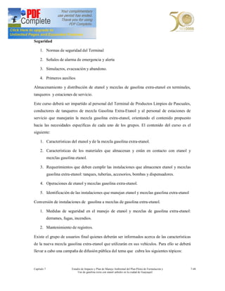 Seguridad

     1. Normas de seguridad del Terminal

     2. Señales de alarma de emergencia y alerta

     3. Simulacros, evacuación y abandono.

     4. Primeros auxilios

Almacenamiento y distribución de etanol y mezclas de gasolina extra-etanol en terminales,
tanqueros y estaciones de servicio.

Este curso deberá ser impartido al personal del Terminal de Productos Limpios de Pascuales,
conductores de tanqueros de mezcla Gasolina Extra-Etanol y al personal de estaciones de
servicio que manejarán la mezcla gasolina extra-etanol, orientando el contenido propuesto
hacia las necesidades específicas de cada uno de los grupos. El contenido del curso es el
siguiente:

     1. Características del etanol y de la mezcla gasolina extra-etanol.

     2. Características de los materiales que almacenan y están en contacto con etanol y
             mezclas gasolina etanol.

     3. Requerimientos que deben cumplir las instalaciones que almacenen etanol y mezclas
             gasolina extra-etanol: tanques, tuberías, accesorios, bombas y dispensadores.

     4. Operaciones de etanol y mezclas gasolina extra-etanol.

     5. Identificación de las instalaciones que manejan etanol y mezclas gasolina extra-etanol

Conversión de instalaciones de gasolina a mezclas de gasolina extra-etanol.

     1. Medidas de seguridad en el manejo de etanol y mezclas de gasolina extra-etanol:
             derrames, fugas, incendios.

     2. Mantenimiento de registros.

Existe el grupo de usuarios final quienes deberán ser informados acerca de las características
de la nueva mezcla gasolina extra-etanol que utilizarán en sus vehículos. Para ello se deberá
llevar a cabo una campaña de difusión pública del tema que cubra los siguientes tópicos:



Capítulo 7                  Estudio de Impacto y Plan de Manejo Ambiental del Plan Piloto de Formulación y   7-48
                                 Uso de gasolina extra con etanol anhidro en la ciudad de Guayaquil
 
