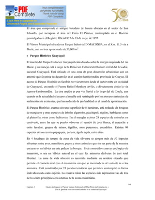 El área que comprende el antiguo botadero de basura ubicado en el sector de San
Eduardo, que incorpora el área del Cerro El Paraíso, contemplada en el Decreto
promulgado en el Registro Oficial 837 de 18 de mayo de 1992.

El Vivero Municipal ubicado en Parque Industrial INMACONSA, en el Km. 11,5 vía a
Daule, con un área aproximada de 30,000 m2.

· Parque Histórico Guayaquil

El muelle del Parque Histórico Guayaquil está ubicado sobre la margen izquierda del río
Daule, y su manejo está a cargo de la Dirección Cultural del Banco Central del Ecuador,
sucursal Guayaquil. Está ubicado en una zona de gran desarrollo urbanístico con un
entorno que favorece su desarrollo en el cantón Samborondón, provincia de Guayas. El
acceso al Parque Histórico es factible por vía terrestre desde el sector norte de la ciudad
de Guayaquil, cruzando el Puente Rafael Mendoza Avilés, o directamente desde la vía
Aurora-Samborondón. La otra opción es por vía fluvial a lo largo del río Daule, aun
cuando en la actualidad el acceso al muelle está restringido por los procesos naturales de
sedimentación existentes, que han reducido la profundidad en el canal de aproximación.

El Parque Histórico, cuenta con una superficie de 8 hectáreas, está rodeado de bosques
de manglares y otras especies de árboles algarrobo, guachapelí, nig ito, herbáceas como
el platanillo, otras como heliconias. En el manglar existen 28 especies de animales en
cautiverio, entre las que se pueden observar al venado de cola blanca, al mapache y
osito lavador, grupos de saínos, tigrillos, osos perezosos, cocodrilos. Existen 90
especies de aves como papagayos, pericos, águila arpía, entre otras.

En 4 hectáreas de terreno de zona de vida silvestre se acogen más de 50 especies
silvestres entre aves, mamíferos, peces y otros animales que sin ser parte de la muestra
encuentran su hábitat en este pedazo de bosque. Está construido como un zoológico de
inmersión, o sea un hábitat natural en el cual los animales disfrutan de casi total
libertad. La zona de vida silvestre es recorrida mediante un sendero elevado que
permite el contacto real con el ecosistema sin que se incomode ni al visitante ni a los
animales. Está constituido por 23 paradas temáticas que permiten contemplar en forma
individualizada cada especie. La reserva reúne las especies más representativas de tres
de los cinco principales ecosistemas de la costa ecuatoriana.

                                                                                                  3-40
Capítulo 3       Estudio de Impacto y Plan de Manejo Ambiental del Plan Piloto de Formulación y
                             Uso de gasolina extra con etanol anhidro en la ciudad de Guayaquil
 