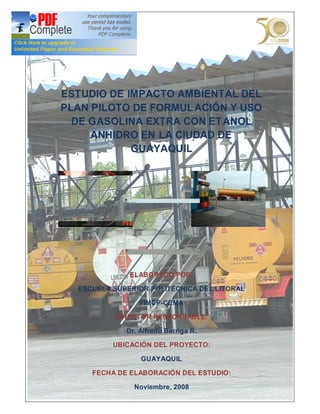 ESTUDIO DE IMPACTO AMBIENTAL DEL
PLAN PILOTO DE FORMUL ACIÓN Y USO
  DE GASOLINA EXTRA CON ET ANOL
     ANHIDRO EN LA CIUDAD DE
            GUAYAQUIL




              ELABORADO POR:

  ESCUELA SUPERIOR POLITÉCNICA DEL LITORAL

                 FIMCP-CEMA

          DIRECTOR RESPONSABLE:

             Dr. Alfredo Barriga R.

          UBICACIÓN DEL PROYECTO:

                 GUAYAQUIL

     FECHA DE ELABORACIÓN DEL ESTUDIO:

               Noviembre, 2008
 