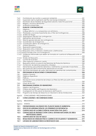 7.6.2          Contratación de monitor o supervisor ambiental .................................................................331 
    7.6.3          Supervisión del Cumplimiento del Plan de Manejo Ambiental ..........................................332 
    7.6.4          Monitoreo de las Medidas de Seguridad Laboral y Salud Ocupacional .........................332 
    7.6.5          Registro y Archivos del Monitor .................................................................................................332 
    7.6.6          Auditorías Ambientales...............................................................................................................333 
     7.7           PLAN DE CONTINGENCIAS .................................................................................... 337 
    7.7.1     Objetivos .......................................................................................................................................337 
    7.7.2     La Base AIFA S.A. y su compromiso con el Entorno...............................................................337 
    7.7.2.1  Prioridades y acciones importantes de un Plan de Contingencias ...................................338 
    7.7.2.2  Análisis de riesgos ........................................................................................................................339 
    7.7.2.3  Organigrama del plan de contingencias ...............................................................................340 
    7.7.3     Descripción de funciones ..........................................................................................................340 
    7.7.3.1  Director general del plan de contingencias ..........................................................................340 
    7.7.3.2  Coordinador de emergencias ..................................................................................................341 
    7.7.3.3  Coordinador alterno de emergencia......................................................................................342 
    7.7.4     Unidad Operativa........................................................................................................................342 
    7.7.4.1  Respuestas operacionales .........................................................................................................343 
    7.7.4.2  Respuesta ante un Derrame .....................................................................................................343 
    7.7.4.2.1 Respuesta ante un Derrame. Clasificación y Definiciones ..................................................343 
    7.7.4.2.2 Pasos Iníciales ante una Contingencia ...................................................................................344 
    7.7.4.3  Problemas Adicionales que deben ser tomados en cuenta en la Respuesta ante un
              Derrame ........................................................................................................................................344 
    7.7.4.4  Niveles de Respuesta ..................................................................................................................346 
    7.7.5     Control de Incendios ..................................................................................................................346 
    7.7.5.1  Otros aspectos a tener en cuenta ...........................................................................................349 
    7.7.6     Respuesta ante la ocurrencia de Derrames de Productos Químicos ...............................350 
    7.7.6.1  Contención de derrames pequeños y limpieza ....................................................................351 
    7.7.7     Herramientas para enfrentar derrames o vertimientos ocasionales involuntarios ..........353 
    7.7.7.1  Recuperación del Contaminante derramado en el suelo..................................................353 
    7.7.7.2  Opciones de limpieza de suelos afectados por derrames de contaminantes ...............354 
     7.8           PROGRAMA DE RELACIONES COMUNITARIAS ..................................................... 358 
    7.8.1          Objetivo General .........................................................................................................................358 
    7.8.2          Objetivos Específicos ..................................................................................................................358 
    7.8.3          Políticas ..........................................................................................................................................358 
    7.8.4          Percepción Socio-ambiental de la Base Los Pérez de AIFA por parte de la
                   Comunidad ..................................................................................................................................359 
    7.8.5          Líneas de Acción .........................................................................................................................359 
     7.9           PROGRAMA GENERAL DE ABANDONO................................................................. 361 
    7.9.1          Objetivo del Programa ...............................................................................................................362 
    7.9.2          Criterios de Gestión del Programa de Abandono ................................................................362 
    7.9.3          Investigación en Sitio previo al Abandono del Proyecto ....................................................362 
    7.9.4          Programa de Manejo de Desechos en Abandono de las Instalaciones .........................364 
    Capitulo 8:      CONCLUSIONES Y RECOMENDACIONES ..............................................................................367 
     8.1           CONCLUSIONES Y RECOMENDACIONES .............................................................. 367 
    Capitulo 9:      BIBLIOGRAFIA .............................................................................................................................369 

    Capitulo 10:  ANEXOS.......................................................................................................................................372 
     10.1          CRONOGRAMA VALORADO DEL PLAN DE MANEJO AMBIENTAL ........................ 372 
     10.2          OFICIO DE APROBACIÓN DE LOS TÉRMINOS DE REFERENCIA .............................. 373 
     10.3          CERTIFICADO DE LA DIRECCIÓN DE AVIACIÓN CIVIL (DAC) .............................. 374 
     10.4          CERTIFICADO DE INTERSECCIÓN CON EL SISTEMA NACIONAL DE ÁREA
                        PROTEGIDAS (SNAP) ....................................................................................... 375 
     10.5          CERTIFICADO DE USO DE SUELO ............................................................................ 376 
     10.6          RESULTADOS DE ANÁLISIS FÍSICO-QUÍMICO DE EFLUENTES Y SEDIMENTOS ......... 377 
     10.7          LISTADO DE LABORATORIOS ACREDITADOS OAE ................................................. 378 


Estudio de Impacto Ambiental Ex-post
Instalaciones y Operación de la Base de Aerofumigación Los Pérez
AIFA S.A                                                                                                                                            – ix –
 
