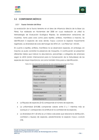 3.2 COMPONENTE BIÓTICO

 3.2.1    Fauna Terrestre del Área

La evaluación de la fauna terrestre en el área de influencia directa de la Base Los
Pérez, fue realizada en Noviembre del 2008 en cuya realización se utilizó la
Metodología de Evaluación Ecológica Rápida. Se establecieron estaciones de
muestreo, tanto para aves como para reptiles, anfibios, mamíferos e insectos. Se
identificaron 5 especies de aves siendo Forpus coelestis la especie mayormente
registrada. La diversidad de aves del hangar de AIFA S.A – Los Pérez fue 1.42 bits.

En cuanto a reptiles, anfibios, mamíferos no se observaron especies, sin embargo, en
insectos se pudo constatar la presencia de mosquitos. A continuación se presentan
diferentes tablas que indican la abundancia, porcentaje y categorías de amenaza
según la UICN (Unión Internacional para la Conservación de la Naturaleza) de las
especies de mayor importancia; así como también fotos para su identificación.

                 Tabla 3-2. Lista total de las especies de aves presentes en la Base los Pérez
                              Aves                                Cantidad
                              Hirundo rustica                          8

                              Notichelidon cyanoleuca                  2

                              Progne chalybea                          6

                              Fluvicola nengeta                        2

                              Forpus coelestis                         4

                              TOTAL                                    48

                              % individuos                             8

                              Riqueza especies S                       5

                              Uniformidad E                           0.88

                              Indice Shannon H                        1.42

    •    La Riqueza de especies (S=5) corresponde al número de especies.

    •    La uniformidad (E=0.88) comprende valores entre 0 y 1 mientras más se
         acerque a 1 corresponde a la similitud en la cantidad de las especies.

    •    La diversidad (H=1.42 bits) es un índice calculado que relaciona la distribución,
         cantidad y riqueza de especies, predominando la especie Forpus coelestis
         (18).




Estudio de Impacto Ambiental Ex-post
Instalaciones y Operación de la Base de Aerofumigación Los Pérez
AIFA S.A                                                                                         – 104 –
 