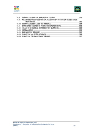 10.8     CERTIFICADOS DE CALIBRACIÓN DE EQUIPOS ..................................................... 379 
     10.9     MANIFIESTO ÚNICO DE ENTREGA, TRANSPORTE Y RECEPCIÓN DE DESECHOS
                  PELIGROSOS.................................................................................................... 380 
     10.10    CERTIFICADOS DE SALUD DEL PERSONAL .............................................................. 381 
     10.11    ENTREGA DE EQUIPOS DE PROTECCIÓN AL PERSONAL ........................................ 382 
     10.12    HOJAS DE SEGURIDAD DE PRODUCTOS QUÍMICOS.............................................. 383 
     10.13    ABREVIATURAS ....................................................................................................... 384 
     10.14    GLOSARIO DE TERMINOS ....................................................................................... 385 
     10.15    PLANOS DE LAS INSTALACIONES ........................................................................... 389 
     10.16    PLANOS DE CALIDAD DE AIRE Y RUIDO ................................................................. 390 




Estudio de Impacto Ambiental Ex-post
Instalaciones y Operación de la Base de Aerofumigación Los Pérez
AIFA S.A                                                                                                            –x–
 