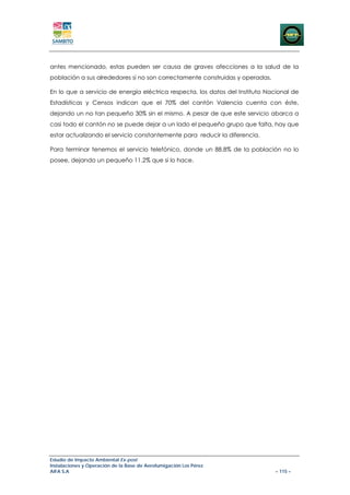 antes mencionado, estas pueden ser causa de graves afecciones a la salud de la
población a sus alrededores si no son correctamente construidas y operadas.

En lo que a servicio de energía eléctrica respecta, los datos del Instituto Nacional de
Estadísticas y Censos indican que el 70% del cantón Valencia cuenta con éste,
dejando un no tan pequeño 30% sin el mismo. A pesar de que este servicio abarca a
casi todo el cantón no se puede dejar a un lado el pequeño grupo que falta, hay que
estar actualizando el servicio constantemente para reducir la diferencia.

Para terminar tenemos el servicio telefónico, donde un 88.8% de la población no lo
posee, dejando un pequeño 11.2% que si lo hace.




Estudio de Impacto Ambiental Ex-post
Instalaciones y Operación de la Base de Aerofumigación Los Pérez
AIFA S.A                                                                      – 115 –
 