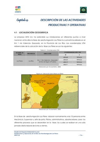 Capitulo 4:                        DESCRIPCIÓN DE LAS ACTIVIDADES
                                                 PRODUCTIVAS Y OPERATIVAS

4.1 LOCALIZACIÓN GEOGRÁFICA

La empresa AIFA S.A, ha extendido sus instalaciones en diferentes puntos a nivel
nacional, entre ellos la Base de aerofumigación Los Pérez la cual está localizada en el
Km 1 vía Valencia- Quevedo, en la Provincia de Los Ríos. Las coordenadas UTM
referenciales de la ubicación de la Base Los Pérez se son las siguientes:

                                      Tabla 4-1. Coordenadas UTM
  NOMBRE DE                                                                  COORDENADAS UTM 17M
                   PROVINCIA               DIRECCIÓN
    PISTA                                                                     W               S
                                                                            680668         9894626

                                 Km. 1 Vía Valencia – Quevedo               680623         9894626
   Los Perez         Los Ríos
                                  (Antes de llegar al Pueblo)               680619         9894564
                                                                            680671         9894566
                                    Elaborado por: Ecosambito, 2008




                                Figura 4-1 Ubicación de la Base Los Pérez




                                    Elaborado por: Ecosambito, 2008




En la Base de aerofumigación Los Pérez laboran normalmente unas 10 personas entre
Mecánicos, Supervisor y Jefe de pista, Pilotos, administrativos, abastecedores, para los
diferentes procesos que se desarrollan en la Base, los cuales se realizan en una sola
jornada diaria laboral de lunes a viernes.


Estudio de Impacto Ambiental Ex-post
Instalaciones y Operación de la Base de Aerofumigación Los Pérez
AIFA S.A                                                                                     – 116 –
 