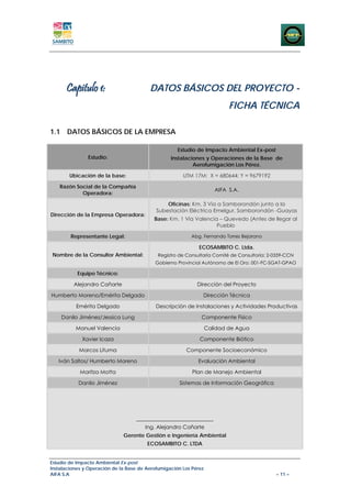 Capitulo 1:                        DATOS BÁSICOS DEL PROYECTO -
                                                                           FICHA TÉCNICA

1.1 DATOS BÁSICOS DE LA EMPRESA

                                                     Estudio de Impacto Ambiental Ex-post
               Estudio:                           Instalaciones y Operaciones de la Base de
                                                           Aerofumigación Los Pérez.

        Ubicación de la base:                          UTM 17M: X = 680644; Y = 9679192

   Razón Social de la Compañía
                                                                      AIFA S.A.
           Operadora:

                                                Oficinas: Km. 3 Vía a Samborondón junto a la
                                            Subestación Eléctrica Emelgur, Samborondón -Guayas
Dirección de la Empresa Operadora:
                                           Base: Km. 1 Vía Valencia – Quevedo (Antes de llegar al
                                                                   Pueblo

        Representante Legal:                              Abg. Fernando Torres Bejarano

                                                              ECOSAMBITO C. Ltda.
Nombre de la Consultor Ambiental:           Registro de Consultaría Comité de Consultoría: 2-0359-CCN
                                           Gobierno Provincial Autónomo de El Oro: 001-FC-SGAT-GPAO

           Equipo Técnico:

         Alejandro Cañarte                                   Dirección del Proyecto

Humberto Moreno/Emérita Delgado                                Dirección Técnica

          Emérita Delgado                   Descripción de Instalaciones y Actividades Productivas

    Danilo Jiménez/Jessica Lung                                Componente Físico

          Manuel Valencia                                          Calidad de Agua

             Xavier Icaza                                     Componente Biótico

            Marcos Lituma                               Componente Socioeconómico

   Iván Saltos/ Humberto Moreno                              Evaluación Ambiental

            Maritza Motta                                  Plan de Manejo Ambiental

           Danilo Jiménez                            Sistemas de Información Geográfica




                                   _____________________________
                                       Ing. Alejandro Cañarte
                              Gerente Gestión e Ingeniería Ambiental
                                        ECOSAMBITO C. LTDA


Estudio de Impacto Ambiental Ex-post
Instalaciones y Operación de la Base de Aerofumigación Los Pérez
AIFA S.A                                                                                     – 11 –
 