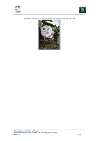 Figura 4-5. Instalaciones del área de almacenamiento de combustibles AVGAS




Estudio de Impacto Ambiental Ex-post
Instalaciones y Operación de la Base de Aerofumigación Los Pérez
AIFA S.A                                                                                   – 120 –
 