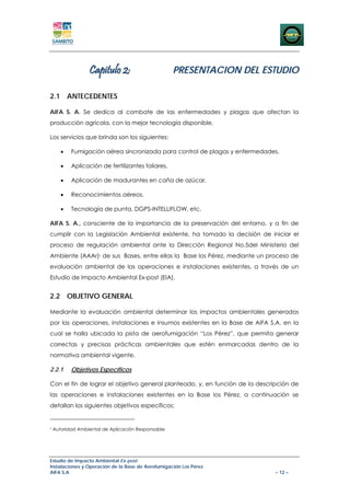 Capitulo 2:                       PRESENTACION DEL ESTUDIO

2.1 ANTECEDENTES

AIFA S. A. Se dedica al combate de las enfermedades y plagas que afectan la
producción agrícola, con la mejor tecnología disponible.

Los servicios que brinda son los siguientes:

       •   Fumigación aérea sincronizada para control de plagas y enfermedades.

       •   Aplicación de fertilizantes foliares.

       •   Aplicación de madurantes en caña de azúcar.

       •   Reconocimientos aéreos.

       •   Tecnología de punta, DGPS-INTELLIFLOW, etc.

AIFA S. A., consciente de la importancia de la preservación del entorno, y a fin de
cumplir con la Legislación Ambiental existente, ha tomado la decisión de iniciar el
proceso de regulación ambiental ante la Dirección Regional No.5del Ministerio del
Ambiente (AAAr)2 de sus Bases, entre ellas la Base los Pérez, mediante un proceso de
evaluación ambiental de las operaciones e instalaciones existentes, a través de un
Estudio de Impacto Ambiental Ex-post (EIA).


2.2 OBJETIVO GENERAL

Mediante la evaluación ambiental determinar los impactos ambientales generados
por las operaciones, instalaciones e insumos existentes en la Base de AIFA S.A. en la
cual se halla ubicada la pista de aerofumigación “Los Pérez”, que permita generar
correctas y precisas prácticas ambientales que estén enmarcadas dentro de la
normativa ambiental vigente.

2.2.1      Objetivos Específicos

Con el fin de lograr el objetivo general planteado, y, en función de la descripción de
las operaciones e instalaciones existentes en la Base los Pérez, a continuación se
detallan los siguientes objetivos específicos:


2
    Autoridad Ambiental de Aplicación Responsable




Estudio de Impacto Ambiental Ex-post
Instalaciones y Operación de la Base de Aerofumigación Los Pérez
AIFA S.A                                                                      – 12 –
 