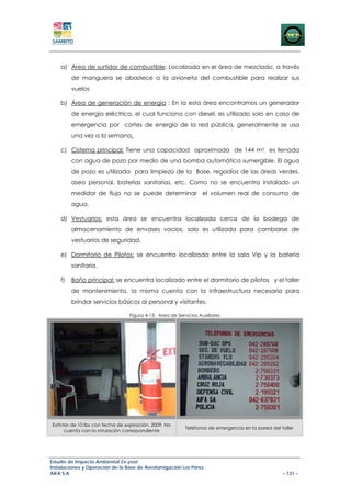 a) Área de surtidor de combustible: Localizada en el área de mezclado, a través
         de manguera se abastece a la avioneta del combustible para realizar sus
         vuelos

    b) Área de generación de energía : En la esta área encontramos un generador
         de energía eléctrica, el cual funciona con diesel, es utilizado solo en caso de
         emergencia por cortes de energía de la red pública, generalmente se usa
         una vez a la semana.

    c) Cisterna principal; Tiene una capacidad aproximada de 144 m3, es llenada
         con agua de pozo por medio de una bomba automática sumergible. El agua
         de pozo es utilizada para limpieza de la Base, regadíos de las áreas verdes,
         aseo personal, baterías sanitarias, etc. Como no se encuentra instalado un
         medidor de flujo no se puede determinar el volumen real de consumo de
         agua.

    d) Vestuarios: esta área se encuentra localizada cerca de la bodega de
         almacenamiento de envases vacios, solo es utilizada para cambiarse de
         vestuarios de seguridad.

    e) Dormitorio de Pilotos: se encuentra localizada entre la sala Vip y la batería
         sanitaria.

    f)   Baño principal: se encuentra localizado entre el dormitorio de pilotos y el taller
         de mantenimiento, la misma cuenta con la infraestructura necesaria para
         brindar servicios básicos al personal y visitantes.

                                 Figura 4-13. Area de Servicios Auxiliares




Extintor de 10 lbs con fecha de expiración, 2009. No
                                                          Teléfonos de emergencia en la pared del taller
      cuenta con la rotulación correspondiente




Estudio de Impacto Ambiental Ex-post
Instalaciones y Operación de la Base de Aerofumigación Los Pérez
AIFA S.A                                                                                           – 131 –
 