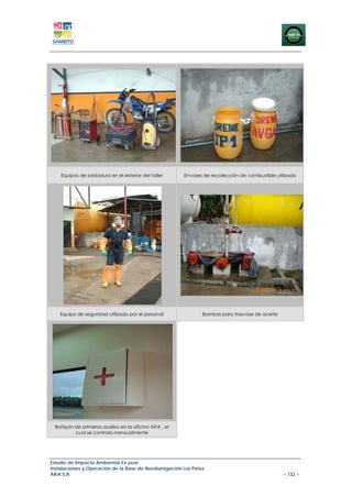 Equipos de soldadura en el exterior del taller       Envases de recolección de combustible utilizado




    Equipo de seguridad utilizado por el personal               Bombas para trasvase de aceite




 Botiquin de primeros auxilios en la oficina AIFA , el
          cual se controla mensualmente




Estudio de Impacto Ambiental Ex-post
Instalaciones y Operación de la Base de Aerofumigación Los Pérez
AIFA S.A                                                                                          – 132 –
 