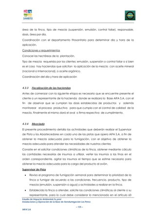 área de la finca, tipo de mezcla (suspensión, emulsión, control foliar), responsable,
dosis, área por día.

Coordinación con el departamento fitosanitario para determinar día y hora de la
aplicación.

Condiciones y requerimientos

Conocer las hectáreas de la plantación.

Tipo de mezcla requerida por los clientes: emulsión, suspensión o control foliar o si bien
es el caso hay haciendas que solicitan la aplicación de la mezcla con aceite mineral
(nacional o Internacional), o aceite orgánico.

Coordinación del día y hora de aplicación



4.3.3      Fiscalización de las haciendas

Antes de comenzar con la siguiente etapa es necesario que se encuentre presente el
cliente o un representante de la hacienda donde se realizara la Base AIFA S.A, con el
fin   de observar que se cumplan las dosis establecidas de productos            y    además
monitorear el proceso productivo para que cumpla con el control de calidad de la
mezcla. Finalmente el mismo dará el aval o firma respectiva de cumplimiento.



4.3.4      Mezclado

El presente procedimiento detalla las actividades que deberán realizar el Supervisor
de Pista y los Abastecedores en cada una de las pistas que opera AIFA S.A. a fin de
obtener la mezcla adecuada para la fumigación, con el objetivo de obtener la
mezcla adecuada para atender las necesidades de nuestros clientes

Consiste en el solicitar condiciones climáticas de la finca, obtener mediante cálculo
las cantidades necesarias de insumos a utilizar, verter los insumos a las tinas en el
orden correspondiente, agitar los insumos el tiempo que se estime necesario para
obtener la mezcla adecuada para la carga del producto al avión.

Supervisor de Pista

  •     Revisa el programa de fumigación semanal para determinar la prioridad de la
        finca a fumigar de acuerdo a las condiciones, frecuencia, producto, tipo de
        mezcla (emulsión, suspensión o agua) y actividades a realizar en la finca.

  •     Establecida la finca a atender, solicite las condiciones climáticas al cliente o su
        representante, para lo cual debe considerar lo mencionado en el artículo 63
Estudio de Impacto Ambiental Ex-post
Instalaciones y Operación de la Base de Aerofumigación Los Pérez

                                                  – 135 –
AIFA S.A
 