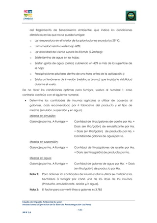 del Reglamento de Saneamiento Ambiental, que indica las condiciones
      climáticas en las que no se pueda fumigar:

      o    La temperatura en el interior de las plantaciones exceda los 28° C;

      o    La humedad relativa esté bajo 60%;

      o    La velocidad del viento supere los 8 km/h (2,2m/seg);

      o    Existe lámina de agua en las hojas;

      o    Existan gotas de agua (perlas) cubriendo un 40% o más de la superficie de
           la hoja;

      o    Precipitaciones pluviales dentro de una hora antes de la aplicación; y,

      o    Exista un fenómeno de inversión (neblina o bruma) que impida la visibilidad
           durante el vuelo.

De no tener las condiciones optimas para fumigar, vuelva al numeral 1; caso
contrario continúe con el siguiente numeral.

  •   Determine las cantidades de insumos agrícolas a utilizar de acuerdo al
      galonaje, dosis recomendada por rl fabricante del producto y el tipo de
      mezcla (emulsión, suspensión y en agua).

      Mezcla en emulsión:

      Galonaje por Ha. A Fumigar =              Cantidad de litros/galones de aceite por Ha. +
                                                Dosis (en litro/galón) de emulsificante por Ha.
                                                + Dosis (en litro/galón) de producto por Ha. +
                                                Cantidad de galones de agua por Ha.

      Mezcla en suspensión:

      Galonaje por Ha. A Fumigar =              Cantidad de litros/galones de aceite por Ha.
                                                + Dosis (en litro/galón) de producto por Ha.

      Mezcla en agua:

      Galonaje por Ha. A Fumigar =              Cantidad de galones de agua por Ha. + Dosis
                                                (en litro/galón) de producto por Ha.

      Nota 1:     Para obtener las cantidades de insumos total a utilizar se multiplica las
                  hectáreas a fumigar por cada una de las dosis de los insumos
                  (Producto, emulsisficante, aceite y/o agua).

      Nota 2:     El factor para convertir litros a galones es 3.785



Estudio de Impacto Ambiental Ex-post
Instalaciones y Operación de la Base de Aerofumigación Los Pérez

                                                  – 136 –
AIFA S.A
 