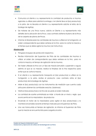 •   Comunica al cliente o su representante la cantidad de productos e insumos
      agrícolas a utilizar para solicitar la entrega, si el cliente lleva el (los) producto(s)
      a la pista, de no llevarlos el cliente o su representante solicitar el retiro de la
      bodega de Agritop.

  •   De tratarse de una finca nueva, solicita al Cliente o su representante más
      detalles de la ubicación de la finca, caso contrario obtiene el plano de la finca
      de la carpeta de planos de fincas.

  •   Informe al Abastecedor las cantidades de insumos a utilizar en la fumigación, el
      orden correspondiente que debe verterse en la tina para no cortar la mezcla y
      el tiempo que se debe agitar los insumos (ver instructivo).

Abastecedor

  •   Póngase el equipo de protección respectivo.

  •   Recibe información del Supervisor de Pista de las cantidades de insumos a
      utilizar, el orden de correspondiente que debe verterse en la tina para no
      cortar la mezcla y el tiempo de agitación de los insumos.

  •   De haber utilizado la tina con un tipo de mezcla (emulsión, suspensión o agua)
      distinto al que se va mezclar, realice la limpieza de la tina respectiva para
      evitar que se corte la mezcla.

  •   Si el cliente o su representante transporta el (los) producto(s) a utilizar en la
      fumigación a la pista, recibe el producto; caso contrario retira el (los)
      producto(s) de la bodega de Agritop.

  •   Mide el (los) producto(s) con los instrumentos de medición que cuenta cada
      pista para obtener las cantidades exactas. (balanzas)

  •   Vierte el (los) producto(s) a la tina de acuerdo al orden indicado

  •   La cantidad de aceite suministrado se mide a través de un nivel o regla que
      se encuentra en la mezcladora de productos

  •   Enciende el motor de la mezcladora para agitar el (los) productos(s) y lo
      mantiene encendido durante el tiempo indicado por el Supervisor de Pista.

  •   Una vez transcurrido el tiempo de agitación, le informa al Supervisor de Pista
      que la mezcla se encuentra lista para cargarla al avión.




Estudio de Impacto Ambiental Ex-post
Instalaciones y Operación de la Base de Aerofumigación Los Pérez

                                                  – 137 –
AIFA S.A
 