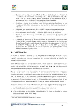 •     Cumplir con lo dispuesto en el Texto Unificado de la Legislación Ambiental
              Secundaria del Ministerio del Ambiente (TULSMA-MAE), enfatizando lo dispuesto
              en el Libro VI y en el SUMA y demás Normativas de tipo nacional (leyes y
              reglamentos), local (ordenanzas) y normas técnicas aplicables.

        •     Realizar un estudio de Línea Base (diagnóstico ambiental), focalizado en las
              variables ambientales relevantes, así como el área de influencia directa e
              indirecta.

        •     Realizar la descripción general de las operaciones e instalaciones existentes.

        •     Llevar a cabo la identificación y evaluación de impactos ambientales.

        •     Definir el plan de manejo ambiental y su composición (sub-planes y/o
              capítulos).

        •     Establecer la metodología de incorporación de los criterios, de la Autoridad
              Ambiental de Aplicación Responsable, mediante el empleo de los mecanismos
              de participación adecuados, de conformidad con lo establecido en el artículo
              20 del SUMA, del Decreto Ejecutivo 1040 del 22 de Abril del 2008 que expide el
              Reglamento de aplicación de los mecanismos de participación social
              establecidos en la Ley de Gestión

2.3 METODOLOGÍA

El Estudio de Impacto Ambiental Ex-post (EIA) empleó metodologías de evaluaciones
rápidas, métodos de campo, muestreos de variables discretas y revisión de
información secundaria.

Con el fin de lograr una eficaz coordinación para la ejecución de la actividad, se
contó con protocolos de comunicación a través de AIFA S.A. que permitió el
intercambio de información para la elaboración del Estudio.

Previo a la ejecución de las inspecciones de campo, se determinaron los principales
criterios auditables3 aplicables a la actividad realizada en la Base los Pérez de AIFA
S.A., los mismos que se deducen de la Normativa Ambiental vigente. Posteriormente,
se ejecutaron inspecciones de campo en siete días laborables representativos de las
actividades realizadas dentro de la Base y fuera de la zona primaria de las mismas.

Mediante la inspección de las instalaciones auditadas se logró determinar lo siguiente:

• Identificación de las instalaciones, actividades y servicios existentes.

• Levantamiento de la información correspondiente al entorno circundante de la
       localización de la Base (línea Base).

3
    Norma, regla, pauta o juicio que permite discernir, calificar o relacionar.




Estudio de Impacto Ambiental Ex-post
Instalaciones y Operación de la Base de Aerofumigación Los Pérez
AIFA S.A                                                                              – 13 –
 