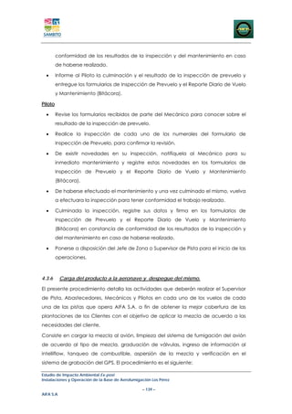 conformidad de los resultados de la inspección y del mantenimiento en caso
         de haberse realizado.

  •      Informe al Piloto la culminación y el resultado de la inspección de prevuelo y
         entregue los formularios de Inspección de Prevuelo y el Reporte Diario de Vuelo
         y Mantenimiento (Bitácora).

Piloto

  •      Revise los formularios recibidos de parte del Mecánico para conocer sobre el
         resultado de la inspección de prevuelo.

  •      Realice la inspección de cada uno de los numerales del formulario de
         Inspección de Prevuelo, para confirmar la revisión.

  •      De existir novedades en su inspección, notifíquela al Mecánico para su
         inmediato mantenimiento y registre estas novedades en los formularios de
         Inspección de Prevuelo y el Reporte Diario de Vuelo y Mantenimiento
         (Bitácora).

  •      De haberse efectuado el mantenimiento y una vez culminado el mismo, vuelva
         a efectuara la inspección para tener conformidad el trabajo realizado.

  •      Culminada la inspección, registre sus datos y firma en los formularios de
         Inspección de Prevuelo y el Reporte Diario de Vuelo y Mantenimiento
         (Bitácora) en constancia de conformidad de los resultados de la inspección y
         del mantenimiento en caso de haberse realizado.

  •      Ponerse a disposición del Jefe de Zona o Supervisor de Pista para el inicio de las
         operaciones.



4.3.6      Carga del producto a la aeronave y despegue del mismo.

El presente procedimiento detalla las actividades que deberán realizar el Supervisor
de Pista, Abastecedores, Mecánicos y Pilotos en cada uno de los vuelos de cada
una de las pistas que opera AIFA S.A. a fin de obtener la mejor cobertura de las
plantaciones de los Clientes con el objetivo de aplicar la mezcla de acuerdo a las
necesidades del cliente.

Consiste en cargar la mezcla al avión, limpieza del sistema de fumigación del avión
de acuerdo al tipo de mezcla, graduación de válvulas, ingreso de información al
intelliflow, tanqueo de combustible, aspersión de la mezcla y verificación en el
sistema de grabación del GPS. El procedimiento es el siguiente:

Estudio de Impacto Ambiental Ex-post
Instalaciones y Operación de la Base de Aerofumigación Los Pérez

                                                  – 139 –
AIFA S.A
 