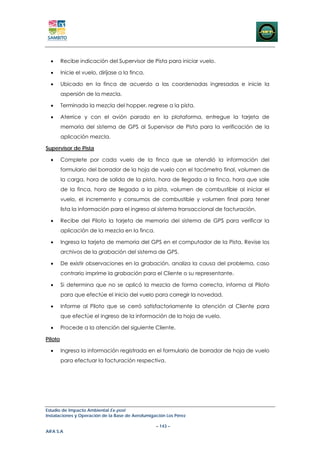 •      Recibe indicación del Supervisor de Pista para iniciar vuelo.

  •      Inicie el vuelo, diríjase a la finca.

  •      Ubicado en la finca de acuerdo a las coordenadas ingresadas e inicie la
         aspersión de la mezcla.

  •      Terminada la mezcla del hopper, regrese a la pista.

  •      Aterrice y con el avión parado en la plataforma, entregue la tarjeta de
         memoria del sistema de GPS al Supervisor de Pista para la verificación de la
         aplicación mezcla.

Supervisor de Pista

  •      Complete por cada vuelo de la finca que se atendió la información del
         formulario del borrador de la hoja de vuelo con el tacómetro final, volumen de
         la carga, hora de salida de la pista, hora de llegada a la finca, hora que sale
         de la finca, hora de llegada a la pista, volumen de combustible al iniciar el
         vuelo, el incremento y consumos de combustible y volumen final para tener
         lista la información para el ingreso al sistema transaccional de facturación.

  •      Recibe del Piloto la tarjeta de memoria del sistema de GPS para verificar la
         aplicación de la mezcla en la finca.

  •      Ingresa la tarjeta de memoria del GPS en el computador de la Pista, Revise los
         archivos de la grabación del sistema de GPS.

  •      De existir observaciones en la grabación, analiza la causa del problema, caso
         contrario imprime la grabación para el Cliente o su representante.

  •      Si determina que no se aplicó la mezcla de forma correcta, informa al Piloto
         para que efectúe el inicio del vuelo para corregir la novedad.

  •      Informe al Piloto que se cerró satisfactoriamente la atención al Cliente para
         que efectúe el ingreso de la información de la hoja de vuelo.

  •      Procede a la atención del siguiente Cliente.

Piloto

  •      Ingresa la información registrada en el formulario de borrador de hoja de vuelo
         para efectuar la facturación respectiva.




Estudio de Impacto Ambiental Ex-post
Instalaciones y Operación de la Base de Aerofumigación Los Pérez

                                                  – 143 –
AIFA S.A
 