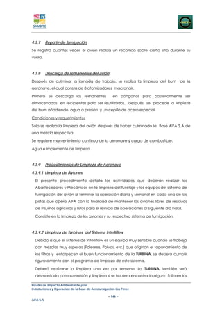 4.3.7      Reporte de fumigación

Se registra cuantas veces el avión realiza un recorrido sobre cierto sitio durante su
vuelo.



4.3.8      Descarga de remanentes del avión

Después de culminar la jornada de trabajo, se realiza la limpieza del bum            de la
aeronave, el cual consta de 8 atomizadores macronair.

Primero se descarga los remanentes                   en pánganos para posteriormente ser
almacenados en recipientes para ser reutilizados, después se procede la limpieza
del bum añadiendo agua a presión y un cepillo de acero especial.

Condiciones y requerimientos

Solo se realiza la limpieza del avión después de haber culminado la Base AIFA S.A de
una mezcla respectiva

Se requiere mantenimiento continuo de la aeronave y carga de combustible.

Agua e implemento de limpieza



4.3.9      Procedimientos de Limpieza de Aeronave

4.3.9.1 Limpieza de Aviones

  El presente procedimiento detalla las actividades que deberán realizar los
  Abastecedores y Mecánicos en la limpieza del fuselaje y los equipos del sistema de
  fumigación del avión al terminar la operación diaria y semanal en cada una de las
  pistas que opera AIFA con la finalidad de mantener los aviones libres de residuos
  de insumos agrícolas y listos para el reinicio de operaciones al siguiente día hábil.

  Consiste en la limpieza de los aviones y su respectivo sistema de fumigación.



4.3.9.2 Limpieza de Turbinas del Sistema Intelliflow

  Debido a que el sistema de Intelliflow es un equipo muy sensible cuando se trabaja
  con mezclas muy espesas (Foleares, Polvos, etc.) que originan el taponamiento de
  los filtros y entorpecen el buen funcionamiento de la TURBINA, se deberá cumplir
  rigurosamente con el programa de limpieza de este sistema.

  Deberá realizarse la limpieza una vez por semana. La TURBINA también será
  desmontada para su revisión y limpieza si se hubiera encontrado alguna falla en los

Estudio de Impacto Ambiental Ex-post
Instalaciones y Operación de la Base de Aerofumigación Los Pérez

                                                  – 144 –
AIFA S.A
 