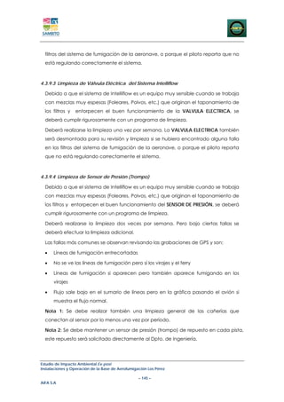 filtros del sistema de fumigación de la aeronave, o porque el piloto reporta que no
  está regulando correctamente el sistema.



4.3.9.3 Limpieza de Válvula Eléctrica del Sistema Intelliflow

  Debido a que el sistema de Intelliflow es un equipo muy sensible cuando se trabaja
  con mezclas muy espesas (Foleares, Polvos, etc.) que originan el taponamiento de
  los filtros y   entorpecen el buen funcionamiento de la VALVULA ELECTRICA, se
  deberá cumplir rigurosamente con un programa de limpieza.

  Deberá realizarse la limpieza una vez por semana. La VALVULA ELECTRICA también
  será desmontada para su revisión y limpieza si se hubiera encontrado alguna falla
  en los filtros del sistema de fumigación de la aeronave, o porque el piloto reporta
  que no está regulando correctamente el sistema.



4.3.9.4 Limpieza de Sensor de Presión (Trompo)

  Debido a que el sistema de Intelliflow es un equipo muy sensible cuando se trabaja
  con mezclas muy espesas (Foleares, Polvos, etc.) que originan el taponamiento de
  los filtros y entorpecen el buen funcionamiento del SENSOR DE PRESIÓN, se deberá
  cumplir rigurosamente con un programa de limpieza.

  Deberá realizarse la limpieza dos veces por semana. Pero bajo ciertas fallas se
  deberá efectuar la limpieza adicional.

  Las fallas más comunes se observan revisando las grabaciones de GPS y son:

  •   Líneas de fumigación entrecortadas

  •   No se ve las líneas de fumigación pero sí los virajes y el ferry

  •   Líneas de fumigación si aparecen pero también aparece fumigando en los
      virajes

  •   Flujo sale bajo en el sumario de líneas pero en la gráfica pasando el avión si
      muestra el flujo normal.

  Nota 1: Se debe realizar también una limpieza general de las cañerías que
  conectan al sensor por lo menos una vez por período.

  Nota 2: Se debe mantener un sensor de presión (trompo) de repuesto en cada pista,
  este repuesto será solicitado directamente al Dpto. de Ingeniería.




Estudio de Impacto Ambiental Ex-post
Instalaciones y Operación de la Base de Aerofumigación Los Pérez

                                                  – 145 –
AIFA S.A
 