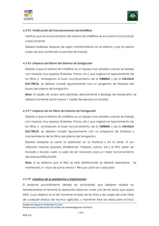 4.3.9.5 Verificación del Funcionamiento del Intelliflow

  Verificar que el funcionamiento del sistema de intelliflow se encuentra funcionando
  correctamente

  Deberá realizarse después de algún mantenimiento en el sistema y por los pilotos
  cada vez que comienzan la jornada de trabajo.



4.3.9.6 Limpieza del Boom del Sistema de fumigación

  Debido a que el sistema de Intelliflow es un equipo muy sensible cuando se trabaja
  con mezclas muy espesas (Foleares, Polvos, etc.) que originan el taponamiento de
  los filtros y entorpecen el buen funcionamiento de la TURBINA y de la VALVULA
  ELECTRICA, se deberá cumplir rigurosamente con un programa de limpieza del
  boom del sistema de fumigación.

  Nota: El cepillo de acero será solicitado directamente a Bodega de Aeropuerto, se
  deberá mantener por lo menos 1 cepillo de repuesto en la pista.



4.3.9.7 Limpieza de los Filtros del sistema de Fumigación

  Debido a que el sistema de Intelliflow es un equipo muy sensible cuando se trabaja
  con mezclas muy espesas (Foleares, Polvos, etc.) que originan el taponamiento de
  los filtros y entorpecen el buen funcionamiento de la TURBINA y de la VALVULA
  ELECTRICA, se deberá cumplir rigurosamente con un programa de limpieza y
  mantenimiento de los filtros del sistema de fumigación.

  Deberá realizarse al cerrar la operación en la mañana y en la tarde. Si son
  utilizadas mezclas pesadas (Fertilizantes, Foleares, polvos, etc.) el filtro debe ser
  revisado y lavado vuelo a vuelo de ser necesario para un mejor funcionamiento
  del sistema INTELLIFLOW.

  Nota: Si se detecta que el filtro se está deteriorando se deberá reemplazar.        Se
  mantendrá un stock de por lo menos 1 filtro por avión en cada pista



4.3.10 Limpieza de la plataforma e implementos

El presente procedimiento detalla las actividades que deberán realizar los
Abastecedores al terminar la operación diaria en cada una de las pistas que opera
AIFA, cuyo objetivo es el de mantener el área de las tinas y de carga del avión libre
de cualquier residuo de insumos agrícolas, y mantener listas las áreas para el inicio
Estudio de Impacto Ambiental Ex-post
Instalaciones y Operación de la Base de Aerofumigación Los Pérez

                                                  – 146 –
AIFA S.A
 