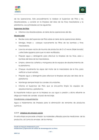 de las operaciones. Este procedimiento lo realizan el Supervisor de Pista y los
Abastecedores, y consiste en la limpieza del área de las tinas mezcladoras y la
plataforma. Las actividades son las siguientes:

Supervisor de Pista

  •   Informe a los Abastecedores, el cierre de las operaciones del día.

Abastecedor

  •   Recibe aviso del Supervisor de Pista sobre el cierre de las operaciones diarias.

  •   Extraiga, limpie y       coloque nuevamente los filtros de las bombas y tinas
      mezcladoras.

  •   Lave los envases vacíos de insumos de productos de 2 a 3 veces (triple lavado)
      y efectúele agujeros para que no sean reutilizados.

  •   Prepare agua y detergente para efectuar la limpieza de las tinas, pisos y
      bombas del área de las mezcladoras.

  •   Limpie y drene las cañerías y mangueras de los equipos de abastecimientos de
      la plataforma.

  •   Cheque visualmente las aspas del motor de la mezcladora de la tina, para
      verificar su buen estado.

  •   Prepare agua y detergente para efectuar la limpieza del piso del área de la
      plataforma

  •   Mantenga siempre limpio los canales circundantes.

  •   Informe al Supervisor de Pista que se encuentra limpio los equipos de
      abastecimientos y plataforma.

Es importante indicar que en la limpieza se usa agua a presión y dicho efluente se
dirige por medio de canales al pozo de reciclaje.

Condiciones y requerimientos

Agua e implementos de limpieza para la eliminación de remantes de productos
químicos.



4.3.11 Limpieza de envases vacios

En esta etapa se procede a limpiar los materiales utilizados para las mediciones de los
productos, así como los envases de los mismos.



Estudio de Impacto Ambiental Ex-post
Instalaciones y Operación de la Base de Aerofumigación Los Pérez

                                                  – 147 –
AIFA S.A
 