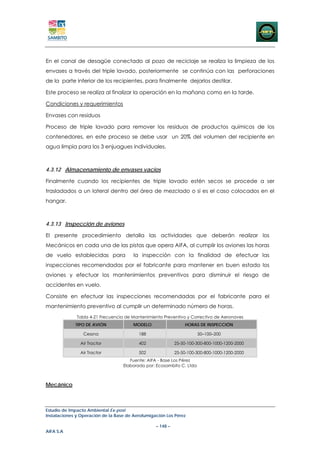 En el canal de desagüe conectado al pozo de reciclaje se realiza la limpieza de los
envases a través del triple lavado, posteriormente se continúa con las perforaciones
de la parte inferior de los recipientes, para finalmente dejarlos destilar.

Este proceso se realiza al finalizar la operación en la mañana como en la tarde.

Condiciones y requerimientos

Envases con residuos

Proceso de triple lavado para remover los residuos de productos químicos de los
contenedores, en este proceso se debe usar un 20% del volumen del recipiente en
agua limpia para los 3 enjuagues individuales.



4.3.12 Almacenamiento de envases vacios

Finalmente cuando los recipientes de triple lavado estén secos se procede a ser
trasladados a un lateral dentro del área de mezclado o si es el caso colocados en el
hangar.



4.3.13 Inspección de aviones

El presente procedimiento detalla las actividades que deberán realizar los
Mecánicos en cada una de las pistas que opera AIFA, al cumplir los aviones las horas
de vuelo establecidas para              la inspección con la finalidad de efectuar las
inspecciones recomendadas por el fabricante para mantener en buen estado los
aviones y efectuar los mantenimientos preventivos para disminuir el riesgo de
accidentes en vuelo.

Consiste en efectuar las inspecciones recomendadas por el fabricante para el
mantenimiento preventivo al cumplir un determinado número de horas.
              Tabla 4-21 Frecuencia de Mantenimiento Preventivo y Correctivo de Aeronaves
             TIPO DE AVIÓN              MODELO                  HORAS DE INSPECCIÓN

                 Cessna                   188                          50–100–200

               Air Tractor                402               25-50-100-300-800-1000-1200-2000

               Air Tractor                502               25-50-100-300-800-1000-1200-2000
                                      Fuente: AIFA - Base Los Pérez
                                   Elaborado por: Ecosambito C. Ltda



Mecánico



Estudio de Impacto Ambiental Ex-post
Instalaciones y Operación de la Base de Aerofumigación Los Pérez

                                                  – 148 –
AIFA S.A
 
