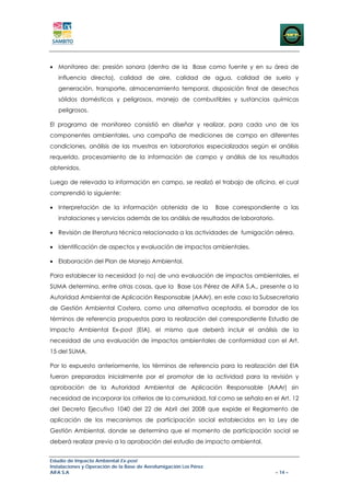 • Monitoreo de: presión sonora (dentro de la Base como fuente y en su área de
   influencia directa), calidad de aire, calidad de agua, calidad de suelo y
   generación, transporte, almacenamiento temporal, disposición final de desechos
   sólidos domésticos y peligrosos, manejo de combustibles y sustancias químicas
   peligrosos.

El programa de monitoreo consistió en diseñar y realizar, para cada uno de los
componentes ambientales, una campaña de mediciones de campo en diferentes
condiciones, análisis de las muestras en laboratorios especializados según el análisis
requerido, procesamiento de la información de campo y análisis de los resultados
obtenidos.

Luego de relevada la información en campo, se realizó el trabajo de oficina, el cual
comprendió lo siguiente:

• Interpretación de la información obtenida de la                  Base correspondiente a las
   instalaciones y servicios además de los análisis de resultados de laboratorio.

• Revisión de literatura técnica relacionada a las actividades de fumigación aérea.

• Identificación de aspectos y evaluación de impactos ambientales.

• Elaboración del Plan de Manejo Ambiental.

Para establecer la necesidad (o no) de una evaluación de impactos ambientales, el
SUMA determina, entre otras cosas, que la Base Los Pérez de AIFA S.A., presente a la
Autoridad Ambiental de Aplicación Responsable (AAAr), en este caso la Subsecretaria
de Gestión Ambiental Costera, como una alternativa aceptada, el borrador de los
términos de referencia propuestos para la realización del correspondiente Estudio de
Impacto Ambiental Ex-post (EIA), el mismo que deberá incluir el análisis de la
necesidad de una evaluación de impactos ambientales de conformidad con el Art.
15 del SUMA.

Por lo expuesto anteriormente, los términos de referencia para la realización del EIA
fueron preparados inicialmente por el promotor de la actividad para la revisión y
aprobación de la Autoridad Ambiental de Aplicación Responsable (AAAr) sin
necesidad de incorporar los criterios de la comunidad, tal como se señala en el Art. 12
del Decreto Ejecutivo 1040 del 22 de Abril del 2008 que expide el Reglamento de
aplicación de los mecanismos de participación social establecidos en la Ley de
Gestión Ambiental, donde se determina que el momento de participación social se
deberá realizar previo a la aprobación del estudio de impacto ambiental.


Estudio de Impacto Ambiental Ex-post
Instalaciones y Operación de la Base de Aerofumigación Los Pérez
AIFA S.A                                                                             – 14 –
 