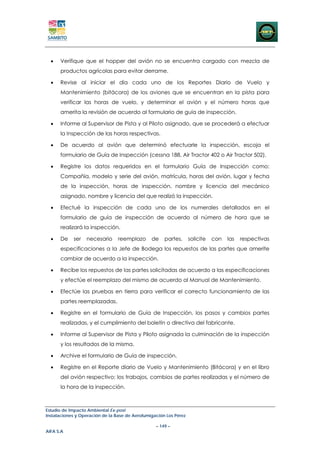 •   Verifique que el hopper del avión no se encuentra cargado con mezcla de
      productos agrícolas para evitar derrame.

  •   Revise al iniciar el día cada uno de los Reportes Diario de Vuelo y
      Mantenimiento (bitácora) de los aviones que se encuentran en la pista para
      verificar las horas de vuelo, y determinar el avión y el número horas que
      amerita la revisión de acuerdo al formulario de guía de inspección.

  •   Informe al Supervisor de Pista y al Piloto asignado, que se procederá a efectuar
      la Inspección de las horas respectivas.

  •   De acuerdo al avión que determinó efectuarle la inspección, escoja el
      formulario de Guía de Inspección (cessna 188, Air Tractor 402 o Air Tractor 502).

  •   Registre los datos requeridos en el formulario Guía de Inspección como:
      Compañía, modelo y serie del avión, matrícula, horas del avión, lugar y fecha
      de la inspección, horas de inspección, nombre y licencia del mecánico
      asignado, nombre y licencia del que realizó la inspección.

  •   Efectué la inspección de cada uno de los numerales detallados en el
      formulario de guía de inspección de acuerdo al número de hora que se
      realizará la inspección.

  •   De    ser   necesario      reemplazo      de    partes,      solicite   con   las   respectivas
      especificaciones a la Jefe de Bodega los repuestos de las partes que amerite
      cambiar de acuerdo a la inspección.

  •   Recibe los repuestos de las partes solicitadas de acuerdo a las especificaciones
      y efectúe el reemplazo del mismo de acuerdo al Manual de Mantenimiento.

  •   Efectúe las pruebas en tierra para verificar el correcto funcionamiento de las
      partes reemplazadas.

  •   Registre en el formulario de Guía de Inspección, los pasos y cambios partes
      realizadas, y el cumplimiento del boletín o directiva del fabricante.

  •   Informe al Supervisor de Pista y Piloto asignada la culminación de la inspección
      y los resultados de la misma.

  •   Archive el formulario de Guía de inspección.

  •   Registre en el Reporte diario de Vuelo y Mantenimiento (Bitácora) y en el libro
      del avión respectivo; los trabajos, cambios de partes realizadas y el número de
      la hora de la inspección.



Estudio de Impacto Ambiental Ex-post
Instalaciones y Operación de la Base de Aerofumigación Los Pérez

                                                  – 149 –
AIFA S.A
 