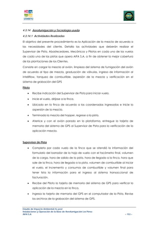4.3.14 Aerofumigación y Tecnología usada

4.3.14.1 Actividades Realizadas

El objetivo del presente procedimiento es la Aplicación de la mezcla de acuerdo a
las necesidades del cliente. Detalla las actividades que deberán realizar el
Supervisor de Pista, Abastecedores, Mecánicos y Pilotos en cada uno de los vuelos
de cada una de las pistas que opera AIFA S.A. a fin de obtener la mejor cobertura
de las plantaciones de los Clientes.

Consiste en cargar la mezcla al avión, limpieza del sistema de fumigación del avión
de acuerdo al tipo de mezcla, graduación de válvulas, ingreso de información al
intelliflow, tanqueo de combustible, aspersión de la mezcla y verificación en el
sistema de grabación del GPS

Piloto

    •    Recibe indicación del Supervisor de Pista para iniciar vuelo.

    •    Inicie el vuelo, diríjase a la finca.

    •    Ubicado en la finca de acuerdo a las coordenadas ingresadas e inicie la
         aspersión de la mezcla.

    •    Terminada la mezcla del hopper, regrese a la pista.

    •    Aterrice y con el avión parado en la plataforma, entregue la tarjeta de
         memoria del sistema de GPS al Supervisor de Pista para la verificación de la
         aplicación mezcla.



Supervisor de Pista

    •    Completa por cada vuelo de la finca que se atendió la información del
         formulario del borrador de la hoja de vuelo con el tacómetro final, volumen
         de la carga, hora de salida de la pista, hora de llegada a la finca, hora que
         sale de la finca, hora de llegada a la pista, volumen de combustible al iniciar
         el vuelo, el incremento y consumos de combustible y volumen final para
         tener lista la información para el ingreso al sistema transaccional de
         facturación.

    •    Recibe del Piloto la tarjeta de memoria del sistema de GPS para verificar la
         aplicación de la mezcla en la finca.

    •    Ingresa la tarjeta de memoria del GPS en el computador de la Pista, Revise
         los archivos de la grabación del sistema de GPS.


Estudio de Impacto Ambiental Ex-post
Instalaciones y Operación de la Base de Aerofumigación Los Pérez
AIFA S.A                                                                         – 153 –
 