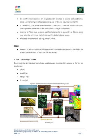 •    De existir observaciones en la grabación, analiza la causa del problema,
         caso contrario imprime la grabación para el Cliente o su representante.

    •    Si determina que no se aplicó la mezcla de forma correcta, informa al Piloto
         para que efectúe el inicio del vuelo para corregir la novedad.

    •    Informe al Piloto que se cerró satisfactoriamente la atención al Cliente para
         que efectúe el ingreso de la información de la hoja de vuelo.

    •    Procede a la atención del siguiente Cliente.



Piloto

    •    Ingresa la información registrada en el formulario de borrador de hoja de
         vuelo para efectuar la facturación respectiva



4.3.14.2 Tecnología Usada

Dentro de las principales tecnología usadas para la aspersión aérea, se tienen las
siguientes:

    •    DGPS

    •    Intelliflow

    •    Target Flow

    •    Spray Off
                       Figura 4-15 Herramientas Complementarias Aerofumigación




                                              Fuente: AIFA




Estudio de Impacto Ambiental Ex-post
Instalaciones y Operación de la Base de Aerofumigación Los Pérez
AIFA S.A                                                                         – 154 –
 