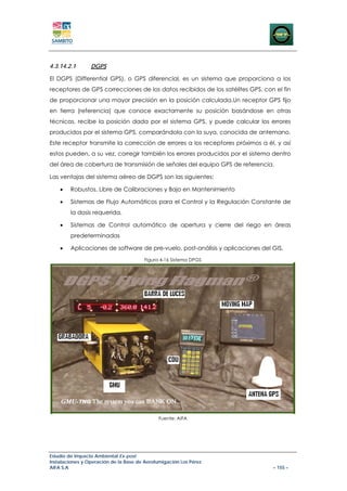 4.3.14.2.1       DGPS

El DGPS (Differential GPS), o GPS diferencial, es un sistema que proporciona a los
receptores de GPS correcciones de los datos recibidos de los satélites GPS, con el fin
de proporcionar una mayor precisión en la posición calculada.Un receptor GPS fijo
en tierra (referencia) que conoce exactamente su posición basándose en otras
técnicas, recibe la posición dada por el sistema GPS, y puede calcular los errores
producidos por el sistema GPS, comparándola con la suya, conocida de antemano.
Este receptor transmite la corrección de errores a los receptores próximos a él, y así
estos pueden, a su vez, corregir también los errores producidos por el sistema dentro
del área de cobertura de transmisión de señales del equipo GPS de referencia.

Las ventajas del sistema aéreo de DGPS son las siguientes:

    •   Robustos, Libre de Calibraciones y Bajo en Mantenimiento

    •   Sistemas de Flujo Automáticos para el Control y la Regulación Constante de
        la dosis requerida.

    •   Sistemas de Control automático de apertura y cierre del riego en áreas
        predeterminadas

    •   Aplicaciones de software de pre-vuelo, post-análisis y aplicaciones del GIS.
                                        Figura 4-16 Sistema DPGS




                                              Fuente: AIFA




Estudio de Impacto Ambiental Ex-post
Instalaciones y Operación de la Base de Aerofumigación Los Pérez
AIFA S.A                                                                        – 155 –
 