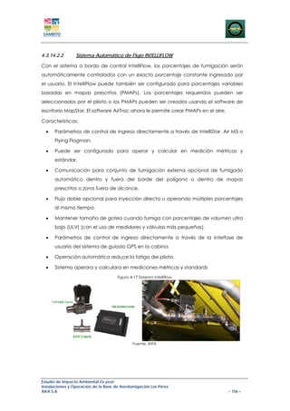 4.3.14.2.2       Sistema Automático de Flujo INTELLIFLOW

Con el sistema a bordo de control IntelliFlow, los porcentajes de fumigación serán
automáticamente controlados con un exacto porcentaje constante ingresado por
el usuario. El IntelliFlow puede también ser configurado para porcentajes variables
basadas en mapas prescritos (PMAPs). Los porcentajes requeridos pueden ser
seleccionados por el piloto o los PMAPs pueden ser creados usando el software de
escritorio MapStar. El software AirTrac ahora le permite crear PMAPs en el aire.

Características:

  •   Parámetros de control de ingreso directamente a través de IntelliStar, Air M3 o
      Flying Flagman.

  •   Puede ser configurado para operar y calcular en medición métricas y
      estándar.

  •   Comunicación para conjunto de fumigación externa opcional de fumigado
      automático dentro y fuera del borde del polígono o dentro de mapas
      prescritos o zona fuera de alcance.

  •   Flujo doble opcional para inyección directa u operando múltiples porcentajes
      al mismo tiempo.

  •   Mantener tamaño de goteo cuando fumiga con porcentajes de volumen ultra
      bajo (ULV) (con el uso de medidores y válvulas más pequeñas).

  •   Parámetros de control de ingreso directamente a través de la interfase de
      usuario del sistema de guiado GPS en la cabina.

  •   Operación automática reduce la fatiga del piloto.

  •   Sistema operara y calculara en mediciones métricas y standards
                                      Figura 4-17 Sistema Intelliflow




                                              Fuente: AIFA




Estudio de Impacto Ambiental Ex-post
Instalaciones y Operación de la Base de Aerofumigación Los Pérez
AIFA S.A                                                                           – 156 –
 