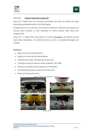 4.3.14.2.3        Sistema Target Flow y Spray Off

Spray Off y Target Flow son Controles Automáticos de cierre del sistema de riego
sobre áreas predeterminadas como Restringidas

El Target Flow es una colección avanzada de Hardware y Software que proveen los
recursos para controlar la dosis requerida en forma variada sobre áreas pre-
programadas

Spray Off    ™   y Target Flow Zone ofrecen el cierre Automático del sistema de flujo
sobre áreas restringidas. Así, evitando el error humano y los problemas legales y/o
sociales.



Beneficios:

  •   Reduce los Costos de Operación

  •   Mejora el Control de las Enfermedades

  •   Optimiza la Precisión del Riego de los Químicos

  •   Controla el Impacto sobre el medio Ambiente: ISO-14001

  •   Provee lo necesario para la Agricultura de Precisión

  •   Una Herramienta para Aumentar la Producción

  •   Reduce los Errores Humanos
                                Figura 4-18 Tipos de Bombas en Avionetas




                                              Fuente: AIFA




Estudio de Impacto Ambiental Ex-post
Instalaciones y Operación de la Base de Aerofumigación Los Pérez
AIFA S.A                                                                       – 157 –
 