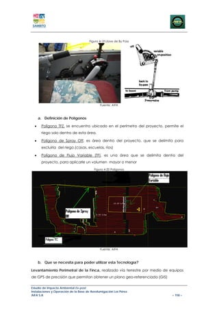 Figura 4-19 Llave de By Pass




                                              Fuente: AIFA



      a. Definición de Polígonos

  •    Polígono TFZ, se encuentra ubicado en el perímetro del proyecto, permite el
       riego solo dentro de esta área.

  •    Polígono de Spray Off, es área dentro del proyecto, que se delimita para
       excluirla del riego.(casas, escuelas, ríos)

  •    Polígono de Flujo Variable (TF), es una área que se delimita dentro del
       proyecto, para aplicarle un volumen mayor o menor
                                          Figura 4-20 Polígonos




                                              Fuente: AIFA



      b. Que se necesita para poder utilizar esta Tecnología?

Levantamiento Perimetral de la Finca, realizado vía terrestre por medio de equipos
de GPS de precisión que permitan obtener un plano geo-referenciado (GIS)

Estudio de Impacto Ambiental Ex-post
Instalaciones y Operación de la Base de Aerofumigación Los Pérez
AIFA S.A                                                                    – 158 –
 
