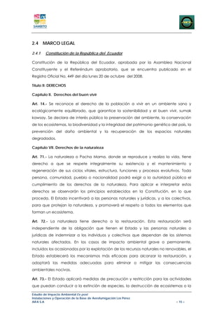 2.4 MARCO LEGAL

2.4.1   Constitución de la República del Ecuador

Constitución de la República del Ecuador, aprobada por la Asamblea Nacional
Constituyente y el Referéndum aprobatorio, que se encuentra publicado en el
Registro Oficial No. 449 del día lunes 20 de octubre del 2008.

Título II: DERECHOS

Capítulo II. Derechos del buen vivir

Art. 14.- Se reconoce el derecho de la población a vivir en un ambiente sano y
ecológicamente equilibrado, que garantice la sostenibilidad y el buen vivir, sumak
kawsay. Se declara de interés público la preservación del ambiente, la conservación
de los ecosistemas, la biodiversidad y la integridad del patrimonio genético del país, la
prevención del daño ambiental y la recuperación de los espacios naturales
degradados.

Capítulo VII. Derechos de la naturaleza

Art. 71.- La naturaleza o Pacha Mama, donde se reproduce y realiza la vida, tiene
derecho a que se respete integralmente su existencia y el mantenimiento y
regeneración de sus ciclos vitales, estructura, funciones y procesos evolutivos. Toda
persona, comunidad, pueblo o nacionalidad podrá exigir a la autoridad pública el
cumplimiento de los derechos de la naturaleza. Para aplicar e interpretar estos
derechos se observarán los principios establecidos en la Constitución, en lo que
proceda. El Estado incentivará a las personas naturales y jurídicas, y a los colectivos,
para que protejan la naturaleza, y promoverá el respeto a todos los elementos que
forman un ecosistema.

Art. 72.- La naturaleza tiene derecho a la restauración. Esta restauración será
independiente de la obligación que tienen el Estado y las personas naturales o
jurídicas de indemnizar a los individuos y colectivos que dependan de los sistemas
naturales afectados. En los casos de impacto ambiental grave o permanente,
incluidos los ocasionados por la explotación de los recursos naturales no renovables, el
Estado establecerá los mecanismos más eficaces para alcanzar la restauración, y
adoptará las medidas adecuadas para eliminar o mitigar las consecuencias
ambientales nocivas.

Art. 73.- EI Estado aplicará medidas de precaución y restricción para las actividades
que puedan conducir a la extinción de especies, la destrucción de ecosistemas o la

Estudio de Impacto Ambiental Ex-post
Instalaciones y Operación de la Base de Aerofumigación Los Pérez
AIFA S.A                                                                        – 15 –
 