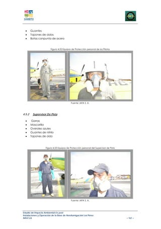 •     Guantes
  •     Tapones de oidos
  •     Botas conpunta de acero


                         Figura 4-22 Equipos de Protección personal de los Pilotos




                                            Fuente: AIFA S. A.




4.5.2    Supervisor De Pista

  •      Gorras
  •     Mascarilla
  •     Overoles azules
  •     Guantes de nitrilo
  •     Tapones de oído



                    Figura 4-23 Equipos de Protección personal del Supervisor de Pista




                                            Fuente: AIFA S. A.




Estudio de Impacto Ambiental Ex-post
Instalaciones y Operación de la Base de Aerofumigación Los Pérez
AIFA S.A                                                                                 – 161 –
 