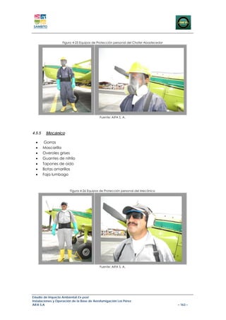 Figura 4-25 Equipos de Protección personal del Chofer Abastecedor




                                           Fuente: AIFA S. A.




4.5.5    Mecánico

  •      Gorras
  •     Mascarilla
  •     Overoles grises
  •     Guantes de nitrilo
  •     Tapones de oido
  •     Botas amarillas
  •     Faja lumbago



                        Figura 4-26 Equipos de Protección personal del Mecánico




                                           Fuente: AIFA S. A.




Estudio de Impacto Ambiental Ex-post
Instalaciones y Operación de la Base de Aerofumigación Los Pérez
AIFA S.A                                                                               – 163 –
 