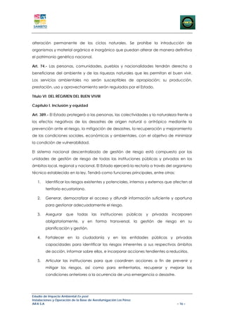 alteración permanente de los ciclos naturales. Se prohíbe la introducción de
organismos y material orgánico e inorgánico que puedan alterar de manera definitiva
el patrimonio genético nacional.

Art. 74.- Las personas, comunidades, pueblos y nacionalidades tendrán derecho a
beneficiarse del ambiente y de las riquezas naturales que les permitan el buen vivir.
Los servicios ambientales no serán susceptibles de apropiación; su producción,
prestación, uso y aprovechamiento serán regulados por el Estado.

Título VI: DEL RÉGIMEN DEL BUEN VIVIR

Capítulo I. Inclusión y equidad

Art. 389.- El Estado protegerá a las personas, las colectividades y la naturaleza frente a
los efectos negativos de los desastres de origen natural o antrópico mediante la
prevención ante el riesgo, la mitigación de desastres, la recuperación y mejoramiento
de las condiciones sociales, económicas y ambientales, con el objetivo de minimizar
la condición de vulnerabilidad.

El sistema nacional descentralizado de gestión de riesgo está compuesto por las
unidades de gestión de riesgo de todas las instituciones públicas y privadas en los
ámbitos local, regional y nacional. El Estado ejercerá la rectoría a través del organismo
técnico establecido en la ley. Tendrá como funciones principales, entre otras:

   1.   Identificar los riesgos existentes y potenciales, internos y externos que afecten al
        territorio ecuatoriano.

   2.   Generar, democratizar el acceso y difundir información suficiente y oportuna
        para gestionar adecuadamente el riesgo.

   3.   Asegurar      que    todas    las   instituciones    públicas   y   privadas   incorporen
        obligatoriamente, y en forma transversal, la gestión de riesgo en su
        planificación y gestión.

   4.   Fortalecer en la ciudadanía y en las entidades públicas y privadas
        capacidades para identificar los riesgos inherentes a sus respectivos ámbitos
        de acción, informar sobre ellos, e incorporar acciones tendientes a reducirlos.

   5.   Articular las instituciones para que coordinen acciones a fin de prevenir y
        mitigar los riesgos, así como para enfrentarlos, recuperar y mejorar las
        condiciones anteriores a la ocurrencia de una emergencia o desastre.




Estudio de Impacto Ambiental Ex-post
Instalaciones y Operación de la Base de Aerofumigación Los Pérez
AIFA S.A                                                                                 – 16 –
 