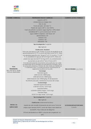 NOMBRE COMERCIAL                              PROPIEDADES FISICAS Y QUIMICAS                        ELEMENTO ACTIVO /FORMULA
                                                       Aspecto a 20º C:
                                                 cristales blancos a beige claro
                                                          Olor: sin olor
                                                 Punto de fusión: 63.7-65.2 º C
                                             Presión de vapor a 20º C: 2.6x 10-8 Pa
                                  Coef. de partición n-octanol / agua: log Pow : 3.99 at 22oC
                                         Solubilidad 20º C ( g de sustancia por 100 ml):
                                           agua: 0.00019 n-neptano: 0.37 toluol: >57
                                                      diclorometano: >57
                                                         metanol: 10.0
                                                         acetona >65
                                                        etilacetato >65

                                                 Tipo de plaguicida: Fungicida

                                                         Uso: Agrícola

                                                    Clasificación: Strobilurin
                               Polvo de color blanco a gris, inodoro. Su punto de ebullición es de
                               aproximadamente 312 °C y su punto de fusión es de 72.9 °C. Tiene
                                                                            3
                               una densidad específica de 1.36 g/cm a 21 °C. Su pH es 7.7 a 25
                                °C. Su solubilidad en agua es de 0.610 mg/l a 25 °C. Tiene una
                                                           -8
                                presión de vapor de 2.5x10 mm Hg a 25 °C. Su constante de la
                                                                       -8       3
                                        ley de Henry es de 2.27x10 atm-m /mol a 25 °C
                                En el aire está presente únicamente como partículas, las cuales
                               son eliminadas de la atmósfera por precipitación húmeda y seca,
                                el compuesto presenta un tiempo de vida media por hidrólisis de
          TEGA
                                   11.4 semanas a pH 7. Su potencial de bio concentración en
     Presentación:                              organismos acuáticos es muy alto                     TRIFLOXYSTROBIN C H F N O
                                                                                                                         20   19 3   2   4
Flint / Flint 50 Gs, 50.000,                              Toxicología
 Gránulos dispersables;
                                                       Toxicidad aguda
                                                  LD50 oral rata >3000mg/kg,
                                                LD50 dermal rata >4000mg/kg,
                                      LD50 inhalación rata >4925mg/kg, 4h de exposición
                                    No Irritante para piel y membranas mucosas del conejo
                                                        Ecotoxicología
                                                 Toxicidad aguda para peces
                                                 LC50 96 hr trucha – 0,015 mg/L
                                                       Toxicidad Dafnia
                                             LC50 48 hr Dafnia magna – 0,016 mg/L
                                                        Toxicidad Algas
                                              EC50 72 hr Alga Verde – 0,016 mg/L

                                                 Tipo de plaguicida: Fungicida

                                                         Uso: Agrícola

                                              Clasificación: Surfactante No iónico
      TRITON X-45                Liquido de color amarillo transparente de olor suave. Punto de      OCTILFENOXIPOLIETOXIETANOL
     SURFACTANTE                chispa copa cerrada 218.3°C, punto de chispa copa abierta es                  C24H42O6

                                           de 262,8°C. Peso molecular de 426g/mol.

                                El Punto de Ebullición es >200°C y el punto de congelación es -
                                                                24°C



            Estudio de Impacto Ambiental Ex-post
            Instalaciones y Operación de la Base de Aerofumigación Los Pérez
            AIFA S.A                                                                                          – 172 –
 