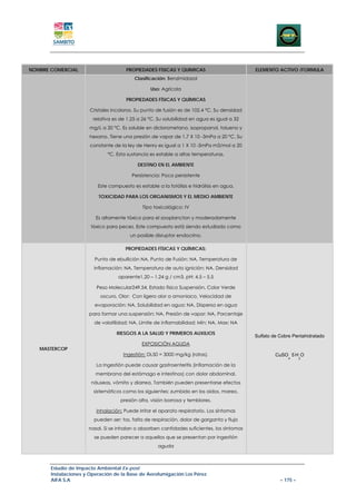 NOMBRE COMERCIAL                       PROPIEDADES FISICAS Y QUIMICAS                        ELEMENTO ACTIVO /FORMULA
                                          Clasificación: Benzimidazol

                                                  Uso: Agrícola

                                       PROPIEDADES FÍSICAS Y QUÍMICAS

                       Cristales incoloros. Su punto de fusión es de 102.4 °C. Su densidad
                        relativa es de 1.25 a 26 °C. Su solubilidad en agua es igual a 32
                      mg/L a 20 °C. Es soluble en diclorometano, isopropanol, tolueno y
                      hexano. Tiene una presión de vapor de 1.7 X 10 -3mPa a 20 °C. Su
                       constante de la ley de Henry es igual a 1 X 10 -5mPa m3/mol a 20
                              °C. Esta sustancia es estable a altas temperaturas.

                                            DESTINO EN EL AMBIENTE

                                         Persistencia: Poco persistente

                          Este compuesto es estable a la fotólisis e hidrólisis en agua.

                          TOXICIDAD PARA LOS ORGANISMOS Y EL MEDIO AMBIENTE

                                              Tipo toxicológico: IV

                         Es altamente tóxico para el zooplancton y moderadamente
                       tóxico para peces. Este compuesto está siendo estudiado como
                                        un posible disruptor endocrino.

                                      PROPIEDADES FÍSICAS Y QUÍMICAS:

                         Punto de ebullición NA, Punto de Fusión: NA, Temperatura de
                        inflamación: NA, Temperatura de auto ignición: NA, Densidad
                                   aparente1.20 – 1.24 g / cm3, pH: 4.5 – 5.5

                         Peso Molecular249.54, Estado físico Suspensión, Color Verde
                           oscuro, Olor: Con ligero olor a amoniaco, Velocidad de
                         evaporación: NA, Solubilidad en agua: NA, Dispersa en agua
                      para formar una suspensión: NA, Presión de vapor: NA, Porcentaje
                        de volatilidad: NA, Límite de inflamabilidad: Min: NA, Max: NA

                                  RIESGOS A LA SALUD Y PRIMEROS AUXILIOS
                                                                                             Sulfato de Cobre Pentahidratado
                                              EXPOSICIÓN AGUDA
   MASTERCOP                                                                                                   .   .
                                     Ingestión: DL50 = 3000 mg/kg (ratas).                            CuSO 5 H O
                                                                                                           4           2

                         La Ingestión puede causar gastroenteritis (inflamación de la
                         membrana del estómago e intestinos) con dolor abdominal,
                       náuseas, vómito y diarrea. También pueden presentarse efectos
                        sistemáticos como los siguientes: zumbido en los oídos, mareo,
                                    presión alta, visión borrosa y temblores.

                         Inhalación: Puede irritar el aparato respiratorio. Los síntomas
                        pueden ser: tos, falta de respiración, dolor de garganta y flujo
                      nasal. Si se inhalan o absorben cantidades suficientes, los síntomas
                        se pueden parecer a aquellos que se presentan por ingestión
                                                     aguda



       Estudio de Impacto Ambiental Ex-post
       Instalaciones y Operación de la Base de Aerofumigación Los Pérez
       AIFA S.A                                                                                         – 175 –
 