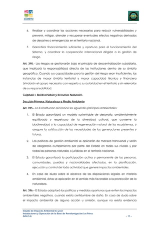 6.   Realizar y coordinar las acciones necesarias para reducir vulnerabilidades y
        prevenir, mitigar, atender y recuperar eventuales efectos negativos derivados
        de desastres o emergencias en el territorio nacional.

   7.   Garantizar financiamiento suficiente y oportuno para el funcionamiento del
        Sistema, y coordinar la cooperación internacional dirigida a la gestión de
        riesgo.

Art. 390.- Los riesgos se gestionarán bajo el principio de descentralización subsidiaria,
que implicará la responsabilidad directa de las instituciones dentro de su ámbito
geográfico. Cuando sus capacidades para la gestión del riesgo sean insuficientes, las
instancias de mayor ámbito territorial y mayor capacidad técnica y financiera
brindarán el apoyo necesario con respeto a su autoridad en el territorio y sin relevarlos
de su responsabilidad.

Capítulo I. Biodiversidad y Recursos Naturales

Sección Primera: Naturaleza y Medio Ambiente

Art. 395.- La Constitución reconoce los siguientes principios ambientales:

   1.   El Estado garantizará un modelo sustentable de desarrollo, ambientalmente
        equilibrado y respetuoso de la diversidad cultural, que conserve la
        biodiversidad y la capacidad de regeneración natural de los ecosistemas, y
        asegure la satisfacción de las necesidades de las generaciones presentes y
        futuras.

   2.   Las políticas de gestión ambiental se aplicarán de manera transversal y serán
        de obligatorio cumplimiento por parte del Estado en todos sus niveles y por
        todas las personas naturales o jurídicas en el territorio nacional.

   3.   El Estado garantizará la participación activa y permanente de las personas,
        comunidades, pueblos y nacionalidades afectadas, en la planificación,
        ejecución y control de toda actividad que genere impactos ambientales.

   4.   En caso de duda sobre el alcance de las disposiciones legales en materia
        ambiental, éstas se aplicarán en el sentido más favorable a la protección de la
        naturaleza.

Art. 396.- El Estado adoptará las políticas y medidas oportunas que eviten los impactos
ambientales negativos, cuando exista certidumbre de daño. En caso de duda sobre
el impacto ambiental de alguna acción u omisión, aunque no exista evidencia


Estudio de Impacto Ambiental Ex-post
Instalaciones y Operación de la Base de Aerofumigación Los Pérez
AIFA S.A                                                                        – 17 –
 