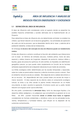Capitulo 5:                        ÁREA DE INFLUENCIA Y ANÁLISIS DE
                    RIESGOS FÍSICOS ENDÓGENOS Y EXÓGENOS

5.1 DEFINICIÓN DEL ÁREA DE INFLUENCIA

El área de influencia está considerada como el espacio donde se presentan los
posibles impactos ambientales y sociales derivados de la implementación de un
Proyecto.

Para determinar el área de influencia de una determinada actividad, se analizan los
criterios que tienen relación con el alcance geográfico, las actividades de operación
de cada uno de los procesos que se desarrollan dentro de la base y además de la
población aledañas al área de las instalaciones.

Sin embargo el alcance del concepto de área de influencia puede ser notablemente
relativo.

El área de influencia o entorno constituye la fracción del ambiente que interacciona
con la base       en términos de entradas (recursos, materias primas, mano de obra,
espacio) y salidas (mezcla de fungicidas, dispersión de producto, residuos sólidos y
líquidos, gases de productos químicos). En este sentido, es imposible una delimitación
geográfica precisa, ya que puede variar ampliamente en función de los factores
señalados especialmente de la dispersión del producto por medio de avionetas.

Los límites ecológicos están determinados por las escalas temporales y espaciales,
sobre las cuales se prevé existan impactos o efectos al entorno social o natural. Para
el ambiente natural la escala es variable. Ésta depende de la calidad del entorno o
de sus recursos. Así, dependiendo del caso, puede haber una escala de mayor o
menor duración.        El área espacial de los efectos sobre el componente ecológico
natural, se limita a los sitios donde la planta tendrá intervención en el medio
circundante, es decir, durante la operación. El entorno social, por su parte, tendrá
relación con el grupo social que es afectado.

De otra parte, considerando la dimensión física, tanto las descargas líquidas y los
desechos sólidos (peligrosos y no peligrosos) que actualmente se generan en la Los
Pérez       de AIFA      pueden trascender desde el ámbito local hasta el regional,
considerando los factores ambientales y climáticos como son los principales lluvias,
vientos, temperaturas y humedad relativa, que influyen en la dispersión de las
sustancias contaminantes.


Estudio de Impacto Ambiental Ex-post
Instalaciones y Operación de la Base de Aerofumigación Los Pérez
AIFA S.A                                                                      – 183 –
 
