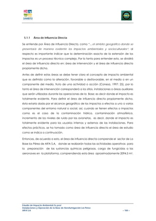 5.1.1    Área de Influencia Directa

Se entiende por Área de Influencia Directa, como “…el ámbito geográfico donde se
presentará de manera evidente los impactos ambientales y socioculturales”; al
respecto es importante indicar que la determinación exacta de la extensión de los
impactos es un proceso técnico complejo. Por lo tanto para entender esto, se dividirá
el área de influencia directa en: área de intervención y el área de influencia directa
propiamente dicha.

Antes de definir estas áreas se debe tener claro el concepto de impacto ambiental
que es definido como la alteración, favorable o desfavorable, en el medio o en un
componente del medio, fruto de una actividad o acción (Conesa, 1997: 25), por lo
tanto el área de intervención corresponderá a los sitios, instalaciones o áreas auxiliares
que serán utilizadas durante las operaciones de la Base; es decir donde el impacto es
totalmente evidente. Para definir el área de influencia directa propiamente dicha,
ésta estaría dada por el alcance geográfico de los impactos o efectos a uno o varios
componentes del entorno natural o social, así, cuando se tienen efectos o impactos
como es el caso de la contaminación hídrica, contaminación atmosférica,
incremento de los niveles de ruido por las avionetas, es decir, donde el impacto es
totalmente evidente para los usuarios internos y externos de las instalaciones. Para
efectos prácticos, se ha tomado como área de influencia directa el área de estudio
como se indica a continuación.

Entonces, de acuerdo a esto, el área de influencia directa comprende el sector de La
Base los Pérez de AIFA S.A, donde se realizarán todas las actividades operativas para
la   preparación      de las sustancias químicas peligrosas, carga de fungicidas a las
aeronaves en la plataforma, comprendiendo esta área aproximadamente 2094.5 m2.




Estudio de Impacto Ambiental Ex-post
Instalaciones y Operación de la Base de Aerofumigación Los Pérez
AIFA S.A                                                                         – 184 –
 