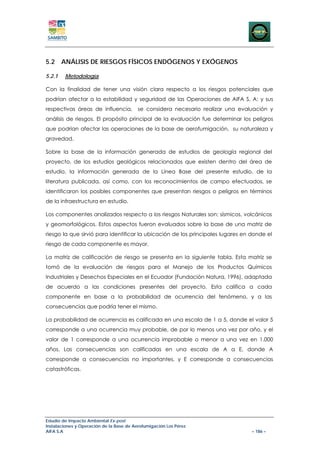 5.2 ANÁLISIS DE RIESGOS FÍSICOS ENDÓGENOS Y EXÓGENOS

5.2.1   Metodología

Con la finalidad de tener una visión clara respecto a los riesgos potenciales que
podrían afectar a la estabilidad y seguridad de las Operaciones de AIFA S. A: y sus
respectivas áreas de influencia,          se considera necesario realizar una evaluación y
análisis de riesgos. El propósito principal de la evaluación fue determinar los peligros
que podrían afectar las operaciones de la base de aerofumigación, su naturaleza y
gravedad.

Sobre la base de la información generada de estudios de geología regional del
proyecto, de los estudios geológicos relacionados que existen dentro del área de
estudio, la información generada de la Línea Base del presente estudio, de la
literatura publicada, así como, con los reconocimientos de campo efectuados, se
identificaron los posibles componentes que presentan riesgos o peligros en términos
de la infraestructura en estudio.

Los componentes analizados respecto a los riesgos Naturales son: sísmicos, volcánicos
y geomorfológicos. Estos aspectos fueron evaluados sobre la base de una matriz de
riesgo la que sirvió para identificar la ubicación de los principales lugares en donde el
riesgo de cada componente es mayor.

La matriz de calificación de riesgo se presenta en la siguiente tabla. Esta matriz se
tomó de la evaluación de riesgos para el Manejo de los Productos Químicos
Industriales y Desechos Especiales en el Ecuador (Fundación Natura, 1996), adaptada
de acuerdo a las condiciones presentes del proyecto. Esta califica a cada
componente en base a la probabilidad de ocurrencia del fenómeno, y a las
consecuencias que podría tener el mismo.

La probabilidad de ocurrencia es calificada en una escala de 1 a 5, donde el valor 5
corresponde a una ocurrencia muy probable, de por lo menos una vez por año, y el
valor de 1 corresponde a una ocurrencia improbable o menor a una vez en 1.000
años. Las consecuencias son calificadas en una escala de A a E, donde A
corresponde a consecuencias no importantes, y E corresponde a consecuencias
catastróficas.




Estudio de Impacto Ambiental Ex-post
Instalaciones y Operación de la Base de Aerofumigación Los Pérez
AIFA S.A                                                                          – 186 –
 