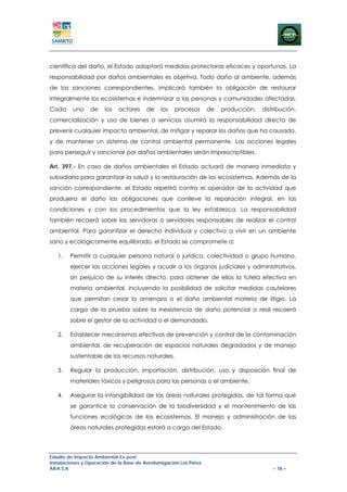 científica del daño, el Estado adoptará medidas protectoras eficaces y oportunas. La
responsabilidad por daños ambientales es objetiva. Todo daño al ambiente, además
de las sanciones correspondientes, implicará también la obligación de restaurar
integralmente los ecosistemas e indemnizar a las personas y comunidades afectadas.
Cada     uno     de    los   actores    de    los   procesos       de   producción,   distribución,
comercialización y uso de bienes o servicios asumirá la responsabilidad directa de
prevenir cualquier impacto ambiental, de mitigar y reparar los daños que ha causado,
y de mantener un sistema de control ambiental permanente. Las acciones legales
para perseguir y sancionar por daños ambientales serán imprescriptibles.

Art. 397.- En caso de daños ambientales el Estado actuará de manera inmediata y
subsidiaria para garantizar la salud y la restauración de los ecosistemas. Además de la
sanción correspondiente, el Estado repetirá contra el operador de la actividad que
produjera el daño las obligaciones que conlleve la reparación integral, en las
condiciones y con los procedimientos que la ley establezca. La responsabilidad
también recaerá sobre las servidoras o servidores responsables de realizar el control
ambiental. Para garantizar el derecho individual y colectivo a vivir en un ambiente
sano y ecológicamente equilibrado, el Estado se compromete a:

   1.   Permitir a cualquier persona natural o jurídica, colectividad o grupo humano,
        ejercer las acciones legales y acudir a los órganos judiciales y administrativos,
        sin perjuicio de su interés directo, para obtener de ellos la tutela efectiva en
        materia ambiental, incluyendo la posibilidad de solicitar medidas cautelares
        que permitan cesar la amenaza o el daño ambiental materia de litigio. La
        carga de la prueba sobre la inexistencia de daño potencial o real recaerá
        sobre el gestor de la actividad o el demandado.

   2.   Establecer mecanismos efectivos de prevención y control de la contaminación
        ambiental, de recuperación de espacios naturales degradados y de manejo
        sustentable de los recursos naturales.

   3.   Regular la producción, importación, distribución, uso y disposición final de
        materiales tóxicos y peligrosos para las personas o el ambiente.

   4.   Asegurar la intangibilidad de las áreas naturales protegidas, de tal forma que
        se garantice la conservación de la biodiversidad y el mantenimiento de las
        funciones ecológicas de los ecosistemas. El manejo y administración de las
        áreas naturales protegidas estará a cargo del Estado.



Estudio de Impacto Ambiental Ex-post
Instalaciones y Operación de la Base de Aerofumigación Los Pérez
AIFA S.A                                                                                  – 18 –
 
